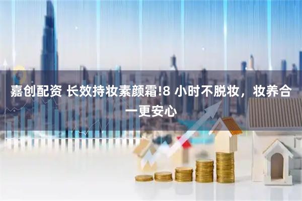 嘉创配资 长效持妆素颜霜!8 小时不脱妆，妆养合一更安心