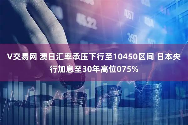 V交易网 澳日汇率承压下行至10450区间 日本央行加息至30年高位075%
