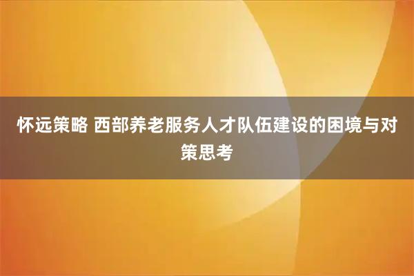 怀远策略 西部养老服务人才队伍建设的困境与对策思考