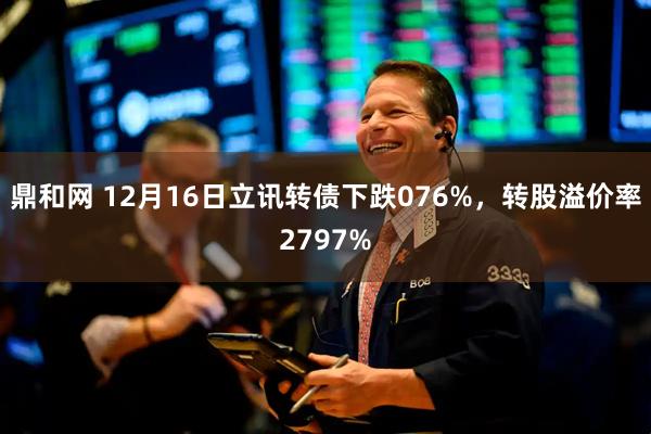 鼎和网 12月16日立讯转债下跌076%，转股溢价率2797%
