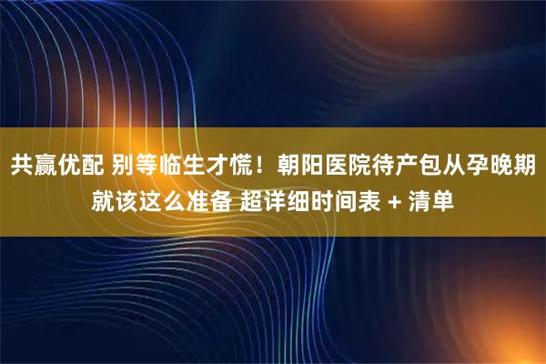 共赢优配 别等临生才慌！朝阳医院待产包从孕晚期就该这么准备 超详细时间表 + 清单