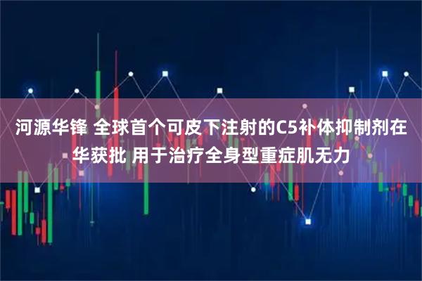 河源华锋 全球首个可皮下注射的C5补体抑制剂在华获批 用于治疗全身型重症肌无力
