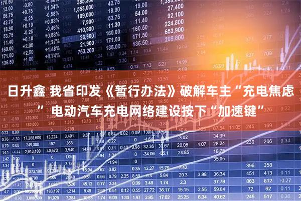 日升鑫 我省印发《暂行办法》破解车主“充电焦虑” 电动汽车充电网络建设按下“加速键”